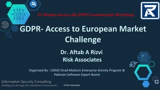 GDPR- Access to European Market
Challenge
Information Security Consulting
Guiding you through the compliance environment…
Dr. Aftab A Rizvi
Risk Associates
© Risk Associates
EU Market Access a& GDPR Fundamentals Workshop
Organized By : USAID Small Medium Enterprise Activity Program &
Pakistan Software Export Board
 