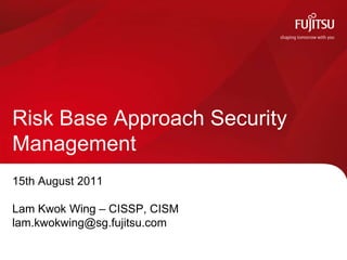 Risk Base Approach Security
Management
15th August 2011

Lam Kwok Wing – CISSP, CISM
lam.kwokwing@sg.fujitsu.com
 