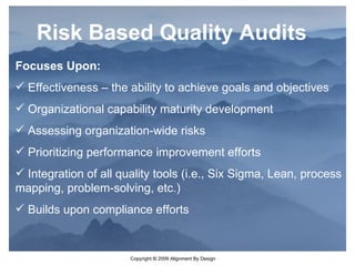 Focuses Upon: Effectiveness – the ability to achieve goals and objectives Organizational capability maturity development Assessing organization-wide risks Prioritizing performance improvement efforts Integration of all quality tools (i.e., Six Sigma, Lean, process mapping, problem-solving, etc.) Builds upon compliance efforts Risk Based Quality Audits 