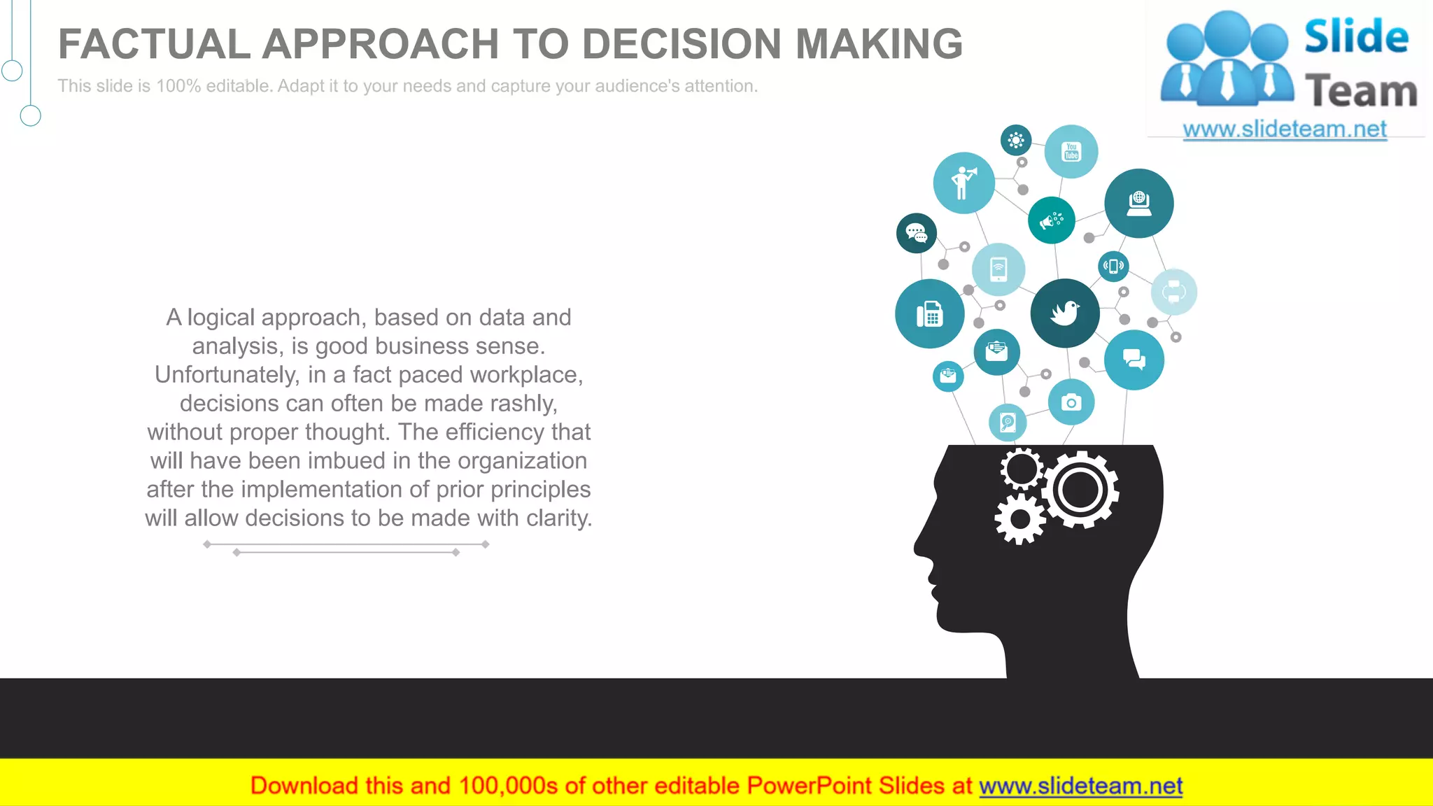 A logical approach, based on data and
analysis, is good business sense.
Unfortunately, in a fact paced workplace,
decisions can often be made rashly,
without proper thought. The efficiency that
will have been imbued in the organization
after the implementation of prior principles
will allow decisions to be made with clarity.
20
FACTUAL APPROACH TO DECISION MAKING
This slide is 100% editable. Adapt it to your needs and capture your audience's attention.
 