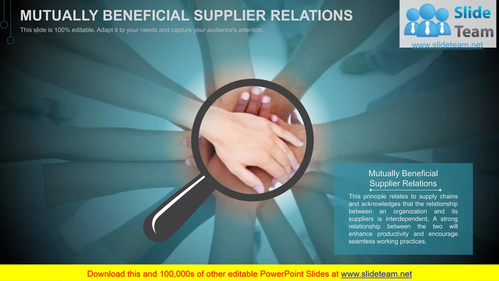 Mutually Beneficial
Supplier Relations
This principle relates to supply chains
and acknowledges that the relationship
between an organization and its
suppliers is interdependent. A strong
relationship between the two will
enhance productivity and encourage
seamless working practices.
22
MUTUALLY BENEFICIAL SUPPLIER RELATIONS
This slide is 100% editable. Adapt it to your needs and capture your audience's attention.
 