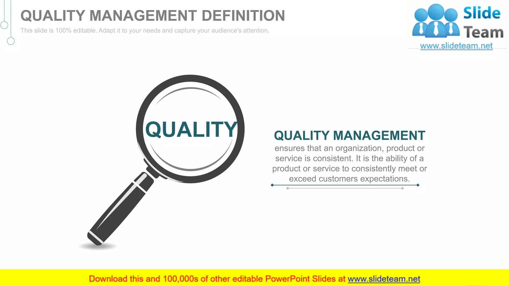 QUALITY MANAGEMENT
ensures that an organization, product or
service is consistent. It is the ability of a
product or service to consistently meet or
exceed customers expectations.
QUALITY
3
QUALITY MANAGEMENT DEFINITION
This slide is 100% editable. Adapt it to your needs and capture your audience's attention.
 