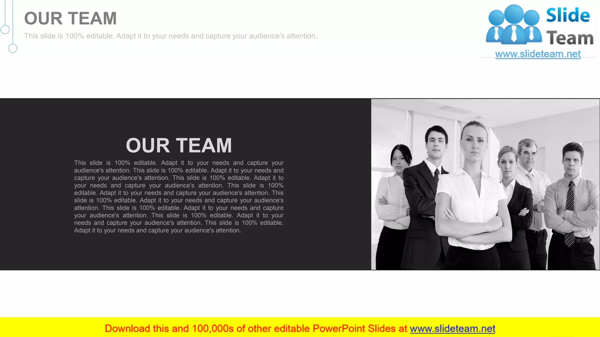 OUR TEAM
This slide is 100% editable. Adapt it to your needs and capture your
audience's attention. This slide is 100% editable. Adapt it to your needs and
capture your audience's attention. This slide is 100% editable. Adapt it to
your needs and capture your audience's attention. This slide is 100%
editable. Adapt it to your needs and capture your audience's attention. This
slide is 100% editable. Adapt it to your needs and capture your audience's
attention. This slide is 100% editable. Adapt it to your needs and capture
your audience's attention. This slide is 100% editable. Adapt it to your
needs and capture your audience's attention. This slide is 100% editable.
Adapt it to your needs and capture your audience's attention.
40
OUR TEAM
This slide is 100% editable. Adapt it to your needs and capture your audience's attention.
 