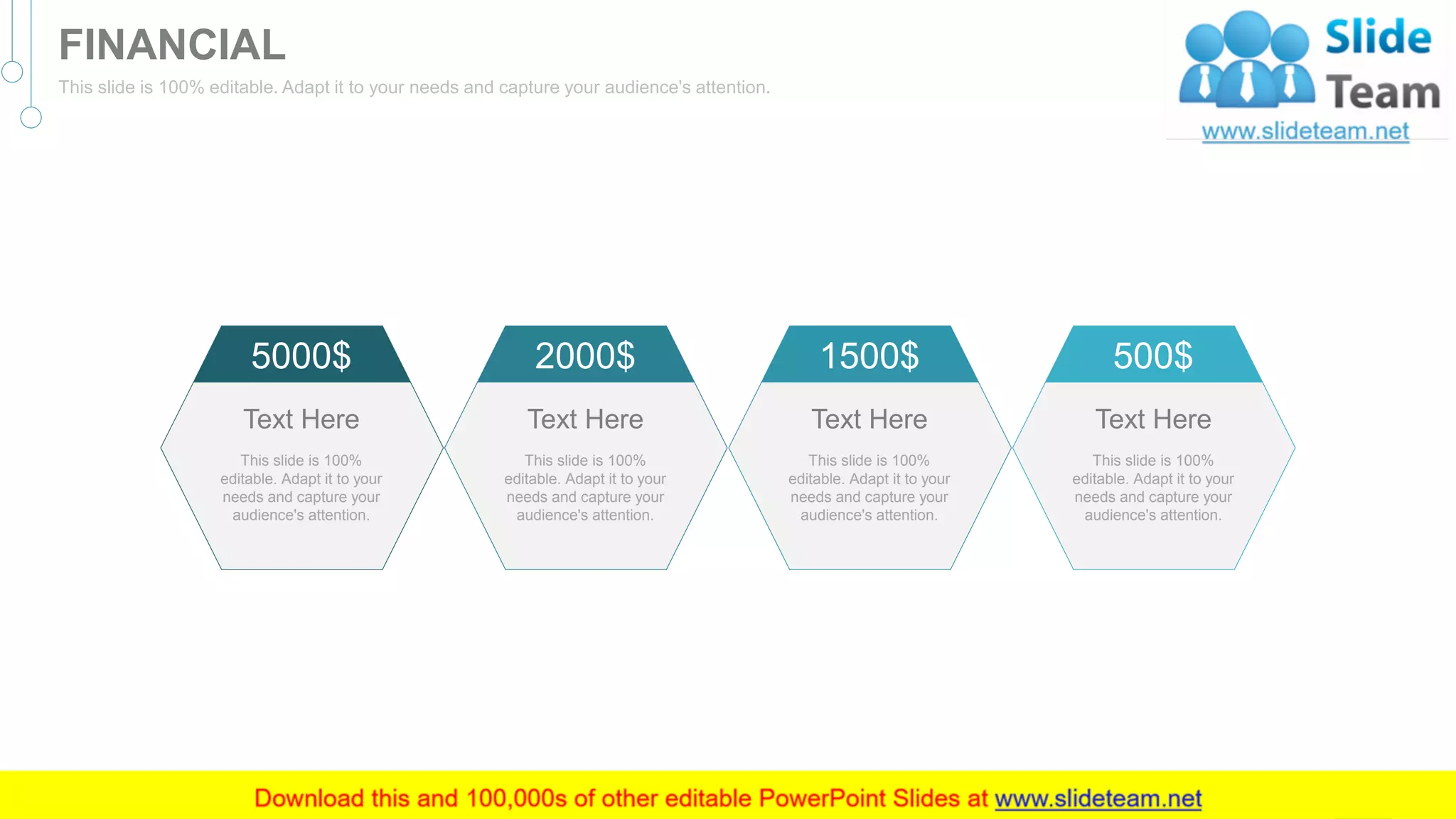5000$
This slide is 100%
editable. Adapt it to your
needs and capture your
audience's attention.
Text Here
2000$
This slide is 100%
editable. Adapt it to your
needs and capture your
audience's attention.
Text Here
1500$
This slide is 100%
editable. Adapt it to your
needs and capture your
audience's attention.
Text Here
500$
This slide is 100%
editable. Adapt it to your
needs and capture your
audience's attention.
Text Here
43
FINANCIAL
This slide is 100% editable. Adapt it to your needs and capture your audience's attention.
 