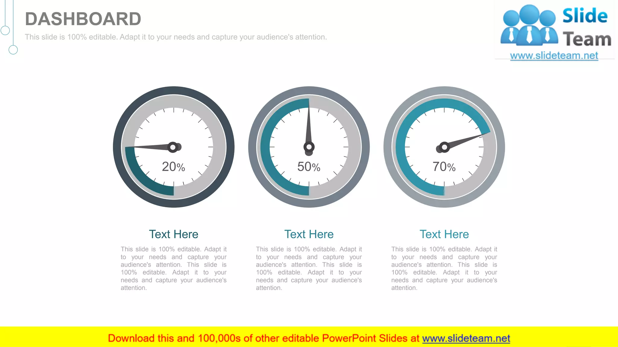 Text Here
This slide is 100% editable. Adapt it
to your needs and capture your
audience's attention. This slide is
100% editable. Adapt it to your
needs and capture your audience's
attention.
70%
Text Here
This slide is 100% editable. Adapt it
to your needs and capture your
audience's attention. This slide is
100% editable. Adapt it to your
needs and capture your audience's
attention.
50%
Text Here
This slide is 100% editable. Adapt it
to your needs and capture your
audience's attention. This slide is
100% editable. Adapt it to your
needs and capture your audience's
attention.
20%
45
DASHBOARD
This slide is 100% editable. Adapt it to your needs and capture your audience's attention.
 