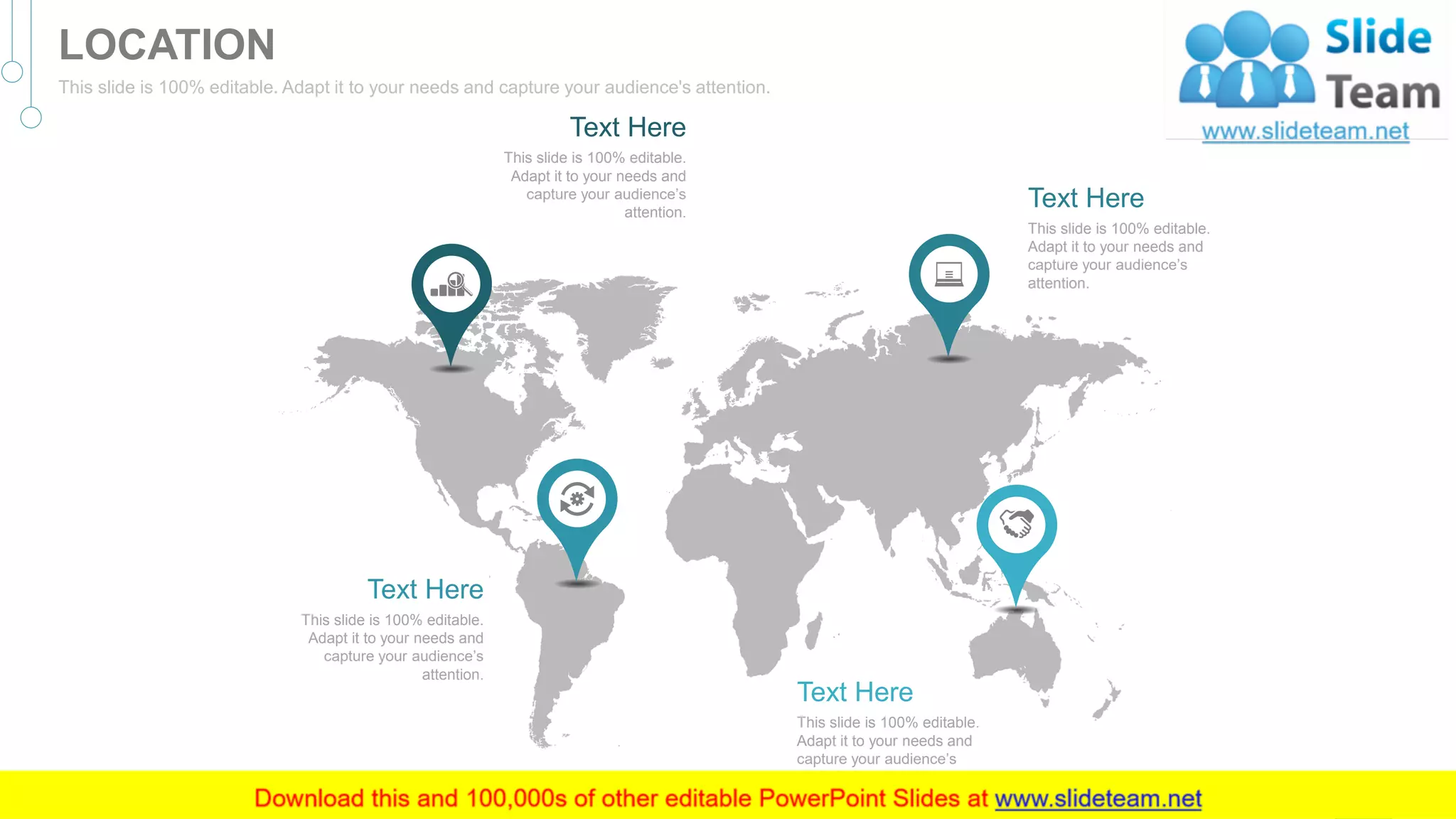 This slide is 100% editable.
Adapt it to your needs and
capture your audience’s
attention.
Text Here
This slide is 100% editable.
Adapt it to your needs and
capture your audience’s
attention.
Text Here
This slide is 100% editable.
Adapt it to your needs and
capture your audience’s
attention.
Text Here
This slide is 100% editable.
Adapt it to your needs and
capture your audience’s
attention.
Text Here
46
LOCATION
This slide is 100% editable. Adapt it to your needs and capture your audience's attention.
 