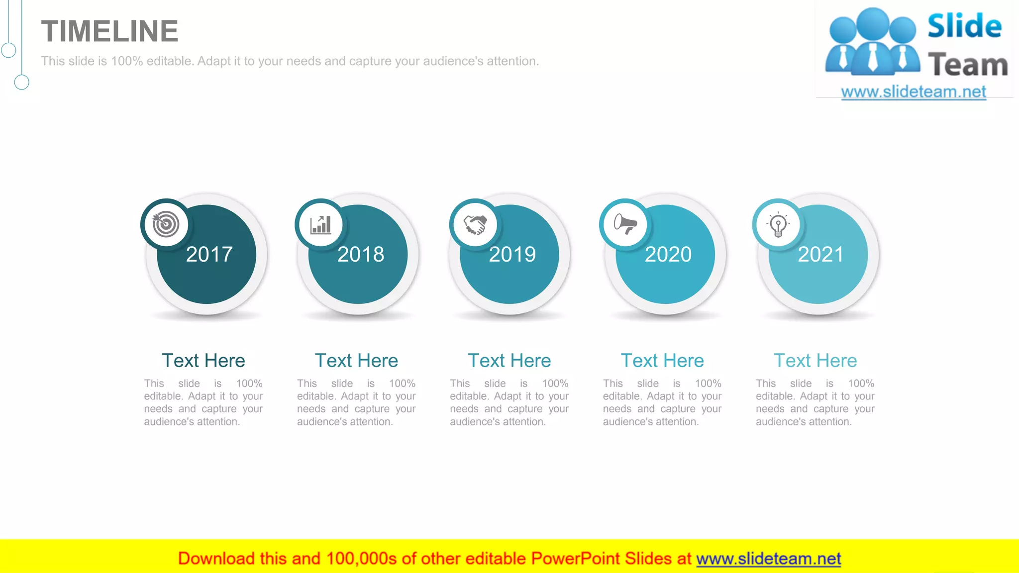 2017
This slide is 100%
editable. Adapt it to your
needs and capture your
audience's attention.
Text Here
2018
This slide is 100%
editable. Adapt it to your
needs and capture your
audience's attention.
Text Here
2019
This slide is 100%
editable. Adapt it to your
needs and capture your
audience's attention.
Text Here
2020
This slide is 100%
editable. Adapt it to your
needs and capture your
audience's attention.
Text Here
2021
This slide is 100%
editable. Adapt it to your
needs and capture your
audience's attention.
Text Here
47
TIMELINE
This slide is 100% editable. Adapt it to your needs and capture your audience's attention.
 