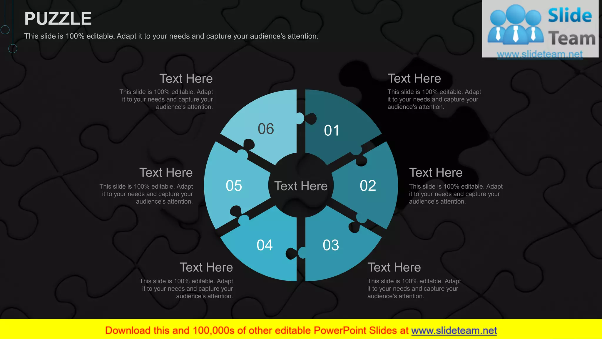 01
02
0304
05
06
Text Here
This slide is 100% editable. Adapt
it to your needs and capture your
audience's attention.
Text Here
This slide is 100% editable. Adapt
it to your needs and capture your
audience's attention.
Text Here
This slide is 100% editable. Adapt
it to your needs and capture your
audience's attention.
Text Here
This slide is 100% editable. Adapt
it to your needs and capture your
audience's attention.
Text Here
This slide is 100% editable. Adapt
it to your needs and capture your
audience's attention.
Text Here
This slide is 100% editable. Adapt
it to your needs and capture your
audience's attention.
Text Here
49
PUZZLE
This slide is 100% editable. Adapt it to your needs and capture your audience's attention.
 