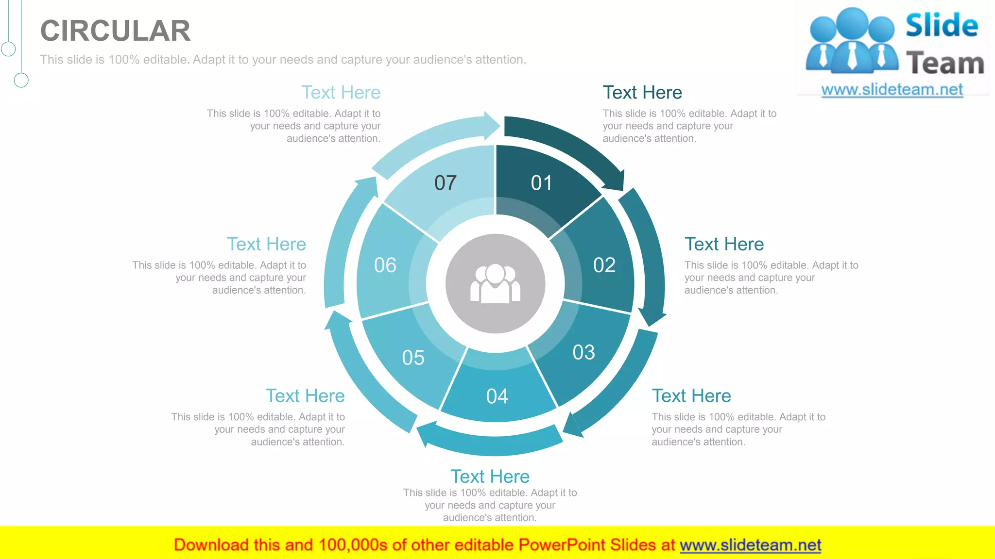 Text Here
This slide is 100% editable. Adapt it to
your needs and capture your
audience's attention.
Text Here
This slide is 100% editable. Adapt it to
your needs and capture your
audience's attention.
Text Here
This slide is 100% editable. Adapt it to
your needs and capture your
audience's attention.
Text Here
This slide is 100% editable. Adapt it to
your needs and capture your
audience's attention.
Text Here
This slide is 100% editable. Adapt it to
your needs and capture your
audience's attention.
Text Here
This slide is 100% editable. Adapt it to
your needs and capture your
audience's attention.
Text Here
This slide is 100% editable. Adapt it to
your needs and capture your
audience's attention.
01
02
03
04
05
06
07
51
CIRCULAR
This slide is 100% editable. Adapt it to your needs and capture your audience's attention.
 