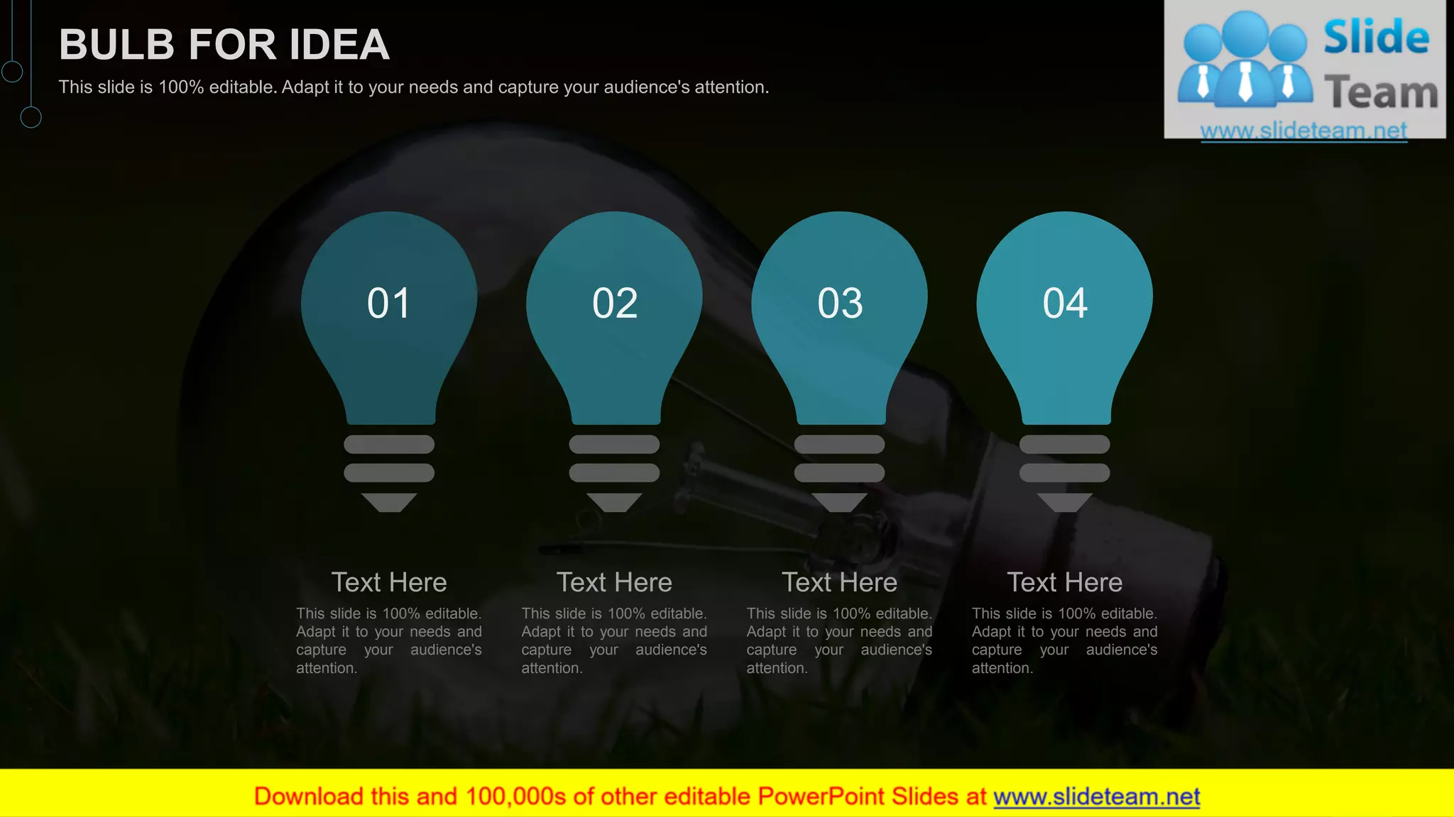Text Here
This slide is 100% editable.
Adapt it to your needs and
capture your audience's
attention.
01
Text Here
This slide is 100% editable.
Adapt it to your needs and
capture your audience's
attention.
02
Text Here
This slide is 100% editable.
Adapt it to your needs and
capture your audience's
attention.
03
Text Here
This slide is 100% editable.
Adapt it to your needs and
capture your audience's
attention.
04
56
BULB FOR IDEA
This slide is 100% editable. Adapt it to your needs and capture your audience's attention.
 
