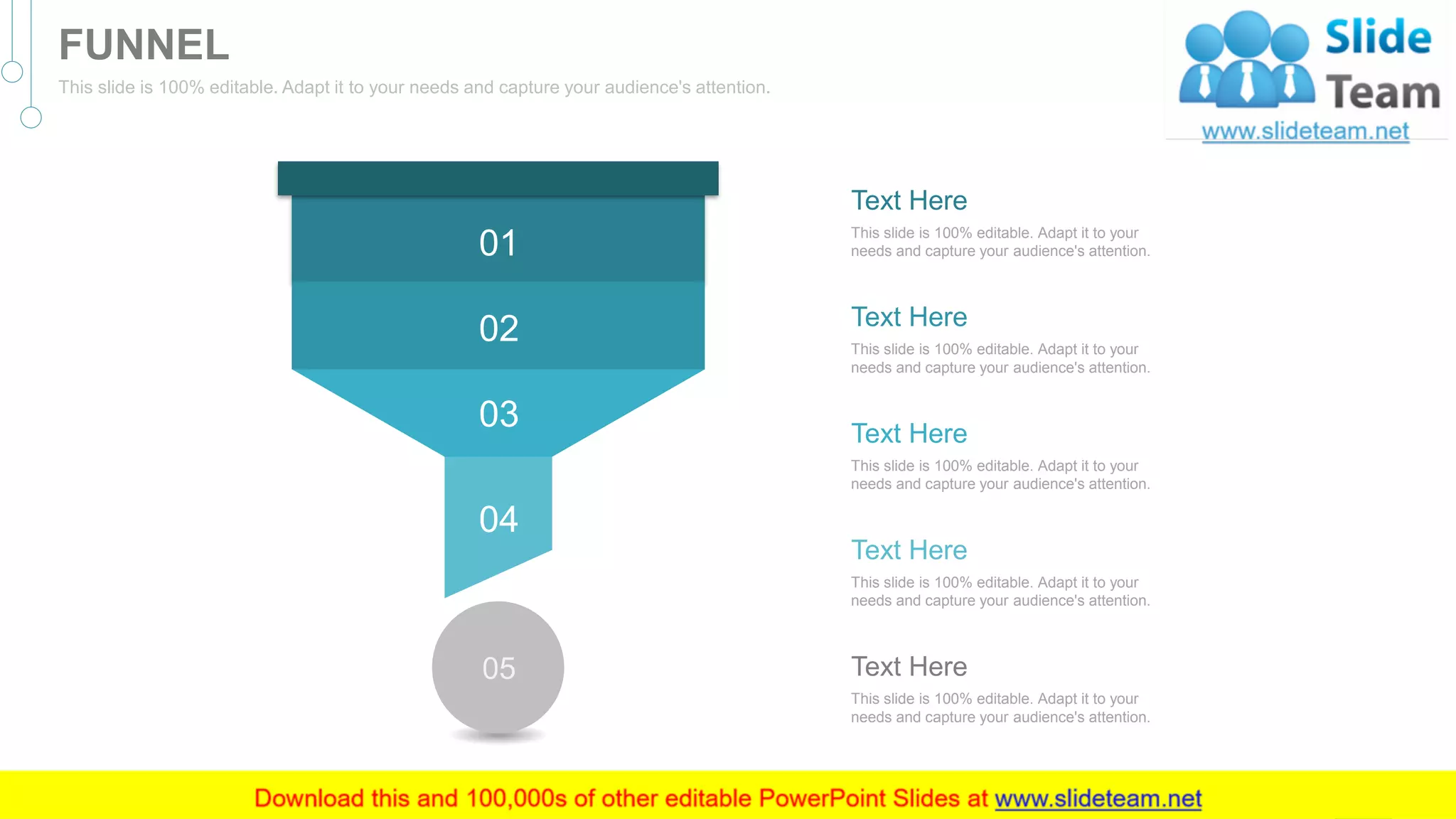 05
01
02
03
04
This slide is 100% editable. Adapt it to your
needs and capture your audience's attention.
Text Here
This slide is 100% editable. Adapt it to your
needs and capture your audience's attention.
Text Here
This slide is 100% editable. Adapt it to your
needs and capture your audience's attention.
Text Here
This slide is 100% editable. Adapt it to your
needs and capture your audience's attention.
Text Here
This slide is 100% editable. Adapt it to your
needs and capture your audience's attention.
Text Here
59
FUNNEL
This slide is 100% editable. Adapt it to your needs and capture your audience's attention.
 