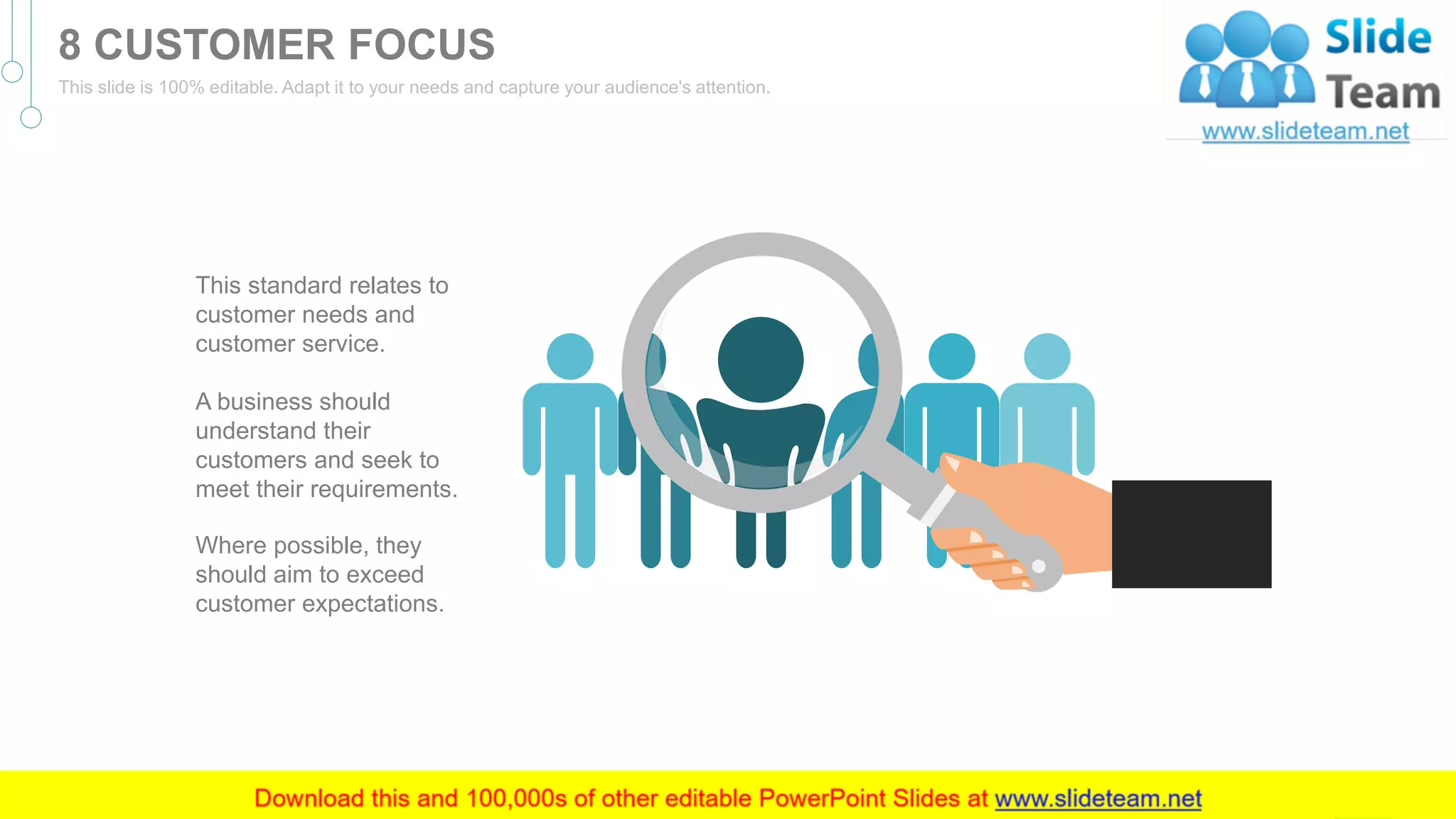 Where possible, they
should aim to exceed
customer expectations.
This standard relates to
customer needs and
customer service.
A business should
understand their
customers and seek to
meet their requirements.
8
8 CUSTOMER FOCUS
This slide is 100% editable. Adapt it to your needs and capture your audience's attention.
 