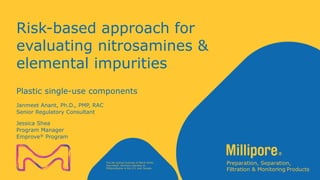 Classification: Public
The life science business of Merck KGaA,
Darmstadt, Germany operates as
MilliporeSigma in the U.S. and Canada.
Risk-based approach for
evaluating nitrosamines &
elemental impurities
Janmeet Anant, Ph.D., PMP, RAC
Senior Regulatory Consultant
Plastic single-use components
Jessica Shea
Program Manager
Emprove® Program
 