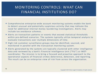  Comprehensive enterprise-wide account monitoring systems enable the bank
to detect unusual and potentially suspicious activity that may indicate the
need for additional internal money laundering investigations. Alerts may
include tax avoidance schemes.
 Alerts on transaction patterns or events that exceed statistical thresholds
within pre-defined scenarios. The systems typically utilize temporal analysis to
evaluate transactions over multiple dimensions of time.
 High risk customer surveillance groups may be identified, sourced, and
monitored in parallel with the transaction monitoring system.
 Alerts generated by the systems are typically clustered with other intelligence
data and reviewed by a bank’s Financial Intelligence Unit (“FIU”) or MOT-
coordinator. The mission is to bring a focused and proactive approach to the
operational aspects of financial crimes deterrence, detection, and reporting.
The result can be an enterprise view of risk from across the organization.
MONITORING CONTROLS: WHAT CAN
FINANCIAL INSTITUTIONS DO?
15
Copyright © 2012 Simon Legal & Compliance. All rights reserved.
 