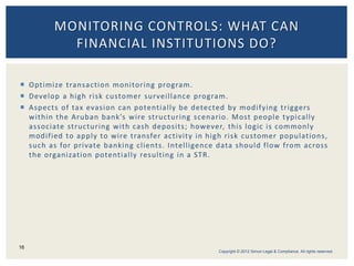  Optimize transaction monitoring program.
 Develop a high risk customer surveillance program.
 Aspects of tax evasion can potentially be detected by modifying triggers
within the Aruban bank’s wire structuring scenario. Most people typically
associate structuring with cash deposits; however, this logic is commonly
modified to apply to wire transfer activity in high risk customer populations,
such as for private banking clients. Intelligence data should flow from across
the organization potentially resulting in a STR.
MONITORING CONTROLS: WHAT CAN
FINANCIAL INSTITUTIONS DO?
16
Copyright © 2012 Simon Legal & Compliance. All rights reserved.
 