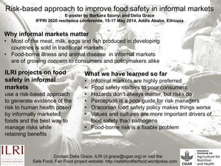Risk-based approach to improve food safety in informal markets 
E-poster by Barbara Szonyi and Delia Grace 
IFPRI 2020 resilience conference, 15-17 May 2014, Addis Ababa, Ethiopia 
What we have learned so far 
• Informal markets are highly preferred 
• Food safety matters to poor consumers 
• Hazards don’t always matter, but risks do 
• Perception is a poor guide for risk managers 
• Draconian food safety policy makes things worse 
•Values and cultures are more important drivers of food safety than pathogens 
• Food-borne risk is a fixable problem 
Why informal markets matter 
•Most of the meat, milk, eggs and fish produced in developing countries is sold in traditional markets 
•Food-borne illness and animal disease in informal markets are of growing concern to consumers and policymakers alike 
ILRI projects on food safety in informal markets 
use a risk-based approach to generate evidence of the risk to human health posed by informally marketed foods and the best way to manage risks while retaining benefits 
Contact Delia Grace, ILRI (d.grace@cgiar.org) or visit the 
Safe Food, Fair Food project website: http://safefoodfairfood.wordpress.com 