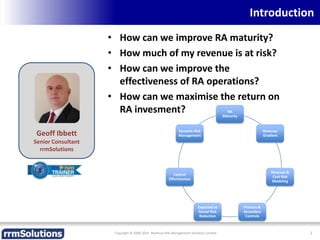 Introduction
• How can we improve RA maturity?
• How much of my revenue is at risk?
• How can we improve the
effectiveness of RA operations?
• How can we maximise the return on
RA invesment?
Copyright © 2008-2014 Revenue Risk Management Solutions Limited 2
Geoff Ibbett
Senior Consultant
rrmSolutions
RA
Maturity
Revenue
Gradient
Revenue &
Cost Risk
Modeling
Primary &
Secondary
Controls
Expected vs
Actual Risk
Reduction
Control
Effectiveness
Dynamic Risk
Management
 
