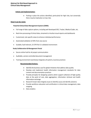 Abstract for Risk Based Approach in
Clinical Data Management


      Initiate and Implementation:

                        Putting in place the actions identified, particularly for high risks, but conversely
                        there may be implication on low risks

How it can be resist:

   Powerful Clinical Data Management System (CDMS)

       Full range of data capture options, including well developed EDC, Tracker, Medical Coder, etc.

       Real-time processing of clinical data, streamed to intuitive visual reports and dashboards

       Customized, role-specific views to enhance individual performance

       Automated validation of CRFs from any source

       Scalable, fault-tolerant, 21 CFR Part 11 validated environment

   Study Collaboration & Management Portal

       Secure online hub for all project communication

       Auditable, version-controlled document management

       Training environment seamlessly integrates all systems, business practices

             Recommended Actions:

                        Identify the business case for global initiatives that address data quality
                        Develop and implement health information management standards for data
                        content and documentation practices
                        Provide principles for designing systems which support collection of high-quality
                        data at the point of care, data aggregation, information retrieval and health
                        information exchange
                        Research known data integrity issues to identify cause and identify solutions
                        Provide workforce education and certification in clinical data management, data
                        mapping
                        Data analytics




                                                                                                3|Page
 