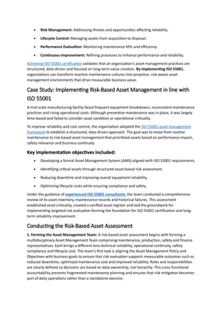  Risk Management: Addressing threats and opportunities affecting reliability.
 Lifecycle Control: Managing assets from acquisition to disposal.
 Performance Evaluation: Monitoring maintenance KPIs and efficiency.
 Continuous Improvement: Refining processes to enhance performance and reliability.
Achieving ISO 55001 certification validates that an organization’s asset management practices are
structured, data-driven and focused on long-term value creation. By implementing ISO 55001,
organizations can transform reactive maintenance cultures into proactive, risk-aware asset
management environments that drive measurable business value.
Case Study: Implementing Risk-Based Asset Management in line with
ISO 55001
A mid-scale manufacturing facility faced frequent equipment breakdowns, inconsistent maintenance
practices and rising operational costs. Although preventive maintenance was in place, it was largely
time-based and failed to consider asset condition or operational criticality.
To improve reliability and cost control, the organization adopted the ISO 55001 asset management
framework to establish a structured, data-driven approach. The goal was to move from routine
maintenance to risk-based asset management that prioritized assets based on performance impact,
safety relevance and business continuity.
Key implementation objectives included:
 Developing a formal Asset Management System (AMS) aligned with ISO 55001 requirements.
 Identifying critical assets through structured asset-based risk assessment.
 Reducing downtime and improving overall equipment reliability.
 Optimizing lifecycle costs while ensuring compliance and safety.
Under the guidance of experienced ISO 55001 consultants, the team conducted a comprehensive
review of its asset inventory, maintenance records and historical failures. This assessment
established asset criticality, created a verified asset register and laid the groundwork for
implementing targeted risk evaluation forming the foundation for ISO 55001 certification and long-
term reliability improvement.
Conducting the Risk-Based Asset Assessment
1. Forming the Asset Management Team: A risk-based asset assessment begins with forming a
multidisciplinary Asset Management Team comprising maintenance, production, safety and finance
representatives. Each brings a different lens technical reliability, operational continuity, safety
compliance and lifecycle cost. The team’s first task is aligning the Asset Management Policy and
Objectives with business goals to ensure that risk evaluation supports measurable outcomes such as
reduced downtime, optimized maintenance cost and improved reliability. Roles and responsibilities
are clearly defined so decisions are based on data ownership, not hierarchy. This cross-functional
accountability prevents fragmented maintenance planning and ensures that risk mitigation becomes
part of daily operations rather than a standalone exercise.
 