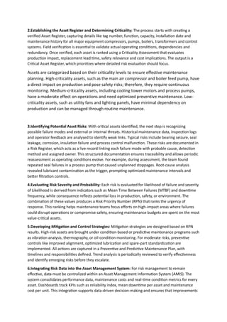 2.Establishing the Asset Register and Determining Criticality: The process starts with creating a
verified Asset Register, capturing details like tag number, function, capacity, installation date and
maintenance history for all major equipment compressors, pumps, boilers, transformers and control
systems. Field verification is essential to validate actual operating conditions, dependencies and
redundancy. Once verified, each asset is ranked using a Criticality Assessment that evaluates
production impact, replacement lead time, safety relevance and cost implications. The output is a
Critical Asset Register, which prioritizes where detailed risk evaluation should focus.
Assets are categorized based on their criticality levels to ensure effective maintenance
planning. High-criticality assets, such as the main air compressor and boiler feed pump, have
a direct impact on production and pose safety risks; therefore, they require continuous
monitoring. Medium-criticality assets, including cooling tower motors and process pumps,
have a moderate effect on operations and need optimized preventive maintenance. Low-
criticality assets, such as utility fans and lighting panels, have minimal dependency on
production and can be managed through routine maintenance.
3.Identifying Potential Asset Risks: With critical assets identified, the next step is recognizing
possible failure modes and external or internal threats. Historical maintenance data, inspection logs
and operator feedback are analysed to identify weak links. Typical risks include bearing seizure, seal
leakage, corrosion, insulation failure and process control malfunction. These risks are documented in
a Risk Register, which acts as a live record linking each failure mode with probable cause, detection
method and assigned owner. This structured documentation ensures traceability and allows periodic
reassessment as operating conditions evolve. For example, during assessment, the team found
repeated seal failures in a process pump that caused unplanned stoppages. Root-cause analysis
revealed lubricant contamination as the trigger, prompting optimized maintenance intervals and
better filtration controls.
4.Evaluating Risk Severity and Probability: Each risk is evaluated for likelihood of failure and severity
of Likelihood is derived from indicators such as Mean Time Between Failures (MTBF) and downtime
frequency, while consequence reflects potential loss in production, safety, or environment. The
combination of these values produces a Risk Priority Number (RPN) that ranks the urgency of
response. This ranking helps maintenance teams focus efforts on high-impact areas where failures
could disrupt operations or compromise safety, ensuring maintenance budgets are spent on the most
value-critical assets.
5.Developing Mitigation and Control Strategies: Mitigation strategies are designed based on RPN
results. High-risk assets are brought under condition-based or predictive maintenance programs such
as vibration analysis, thermography, or oil-condition monitoring. For moderate risks, preventive
controls like improved alignment, optimized lubrication and spare-part standardization are
implemented. All actions are captured in a Preventive and Predictive Maintenance Plan, with
timelines and responsibilities defined. Trend analysis is periodically reviewed to verify effectiveness
and identify emerging risks before they escalate.
6.Integrating Risk Data into the Asset Management System: For risk management to remain
effective, data must be centralized within an Asset Management Information System (AMIS). The
system consolidates performance data, maintenance costs and real-time condition metrics for every
asset. Dashboards track KPIs such as reliability index, mean downtime per asset and maintenance
cost per unit. This integration supports data-driven decision-making and ensures that improvements
 