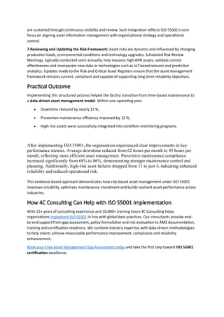 are sustained through continuous visibility and review. Such integration reflects ISO 55001’s core
focus on aligning asset information management with organizational strategy and operational
control.
7.Reviewing and Updating the Risk Framework: Asset risks are dynamic and influenced by changing
production loads, environmental conditions and technology upgrades. Scheduled Risk Review
Meetings, typically conducted semi-annually, help reassess high-RPN assets, validate control
effectiveness and incorporate new data or technologies such as IoT-based sensors and predictive
analytics. Updates made to the Risk and Critical Asset Registers ensure that the asset management
framework remains current, compliant and capable of supporting long-term reliability objectives.
Practical Outcome
Implementing this structured process helped the facility transition from time-based maintenance to
a data-driven asset management model. Within one operating year:
 Downtime reduced by nearly 15 %,
 Preventive maintenance efficiency improved by 12 %,
 High-risk assets were successfully integrated into condition-monitoring programs.
After implementing ISO 55001, the organization experienced clear improvements in key
performance metrics. Average downtime reduced from 62 hours per month to 43 hours per
month, reflecting more efficient asset management. Preventive maintenance compliance
increased significantly from 68% to 86%, demonstrating stronger maintenance control and
planning. Additionally, high-risk asset failures dropped from 11 to just 4, indicating enhanced
reliability and reduced operational risk.
This evidence-based approach demonstrates how risk-based asset management under ISO 55001
improves reliability, optimizes maintenance investment and builds resilient asset performance across
industries.
How 4C Consulting Can Help with ISO 55001 Implementation
With 15+ years of consulting experience and 10,000+ training hours 4C Consulting helps
organizations implement ISO 55001 in line with global best practices. Our consultants provide end-
to-end support from gap assessment, policy formulation and risk evaluation to AMS documentation,
training and certification readiness. We combine industry expertise with data-driven methodologies
to help clients achieve measurable performance improvement, compliance and reliability
enhancement.
Book your Free Asset Management Gap Assessment today and take the first step toward ISO 55001
certification excellence.
 