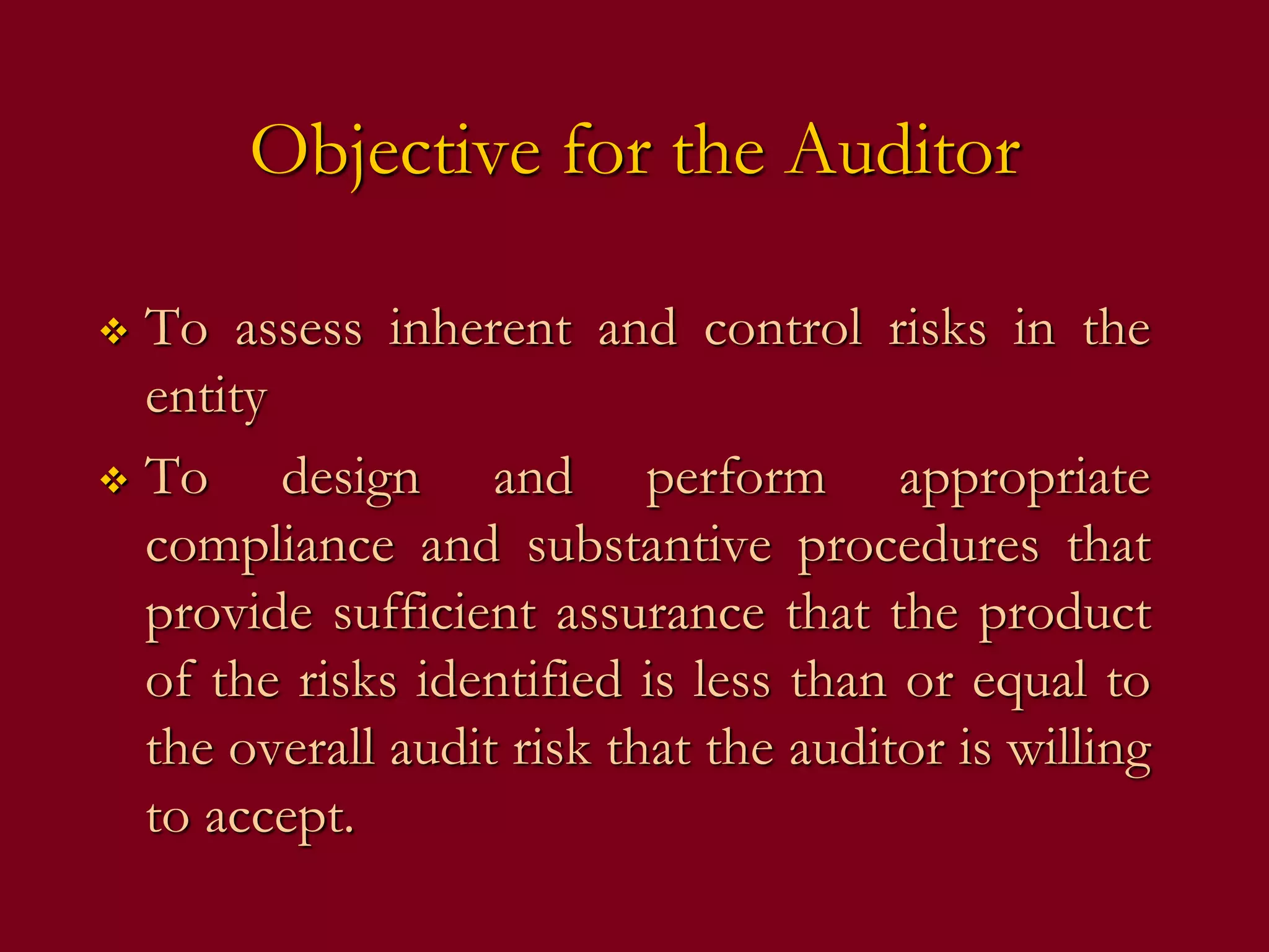 Objective for the Auditor
 To assess inherent and control risks in the
entity
 To design and perform appropriate
compliance and substantive procedures that
provide sufficient assurance that the product
of the risks identified is less than or equal to
the overall audit risk that the auditor is willing
to accept.
 