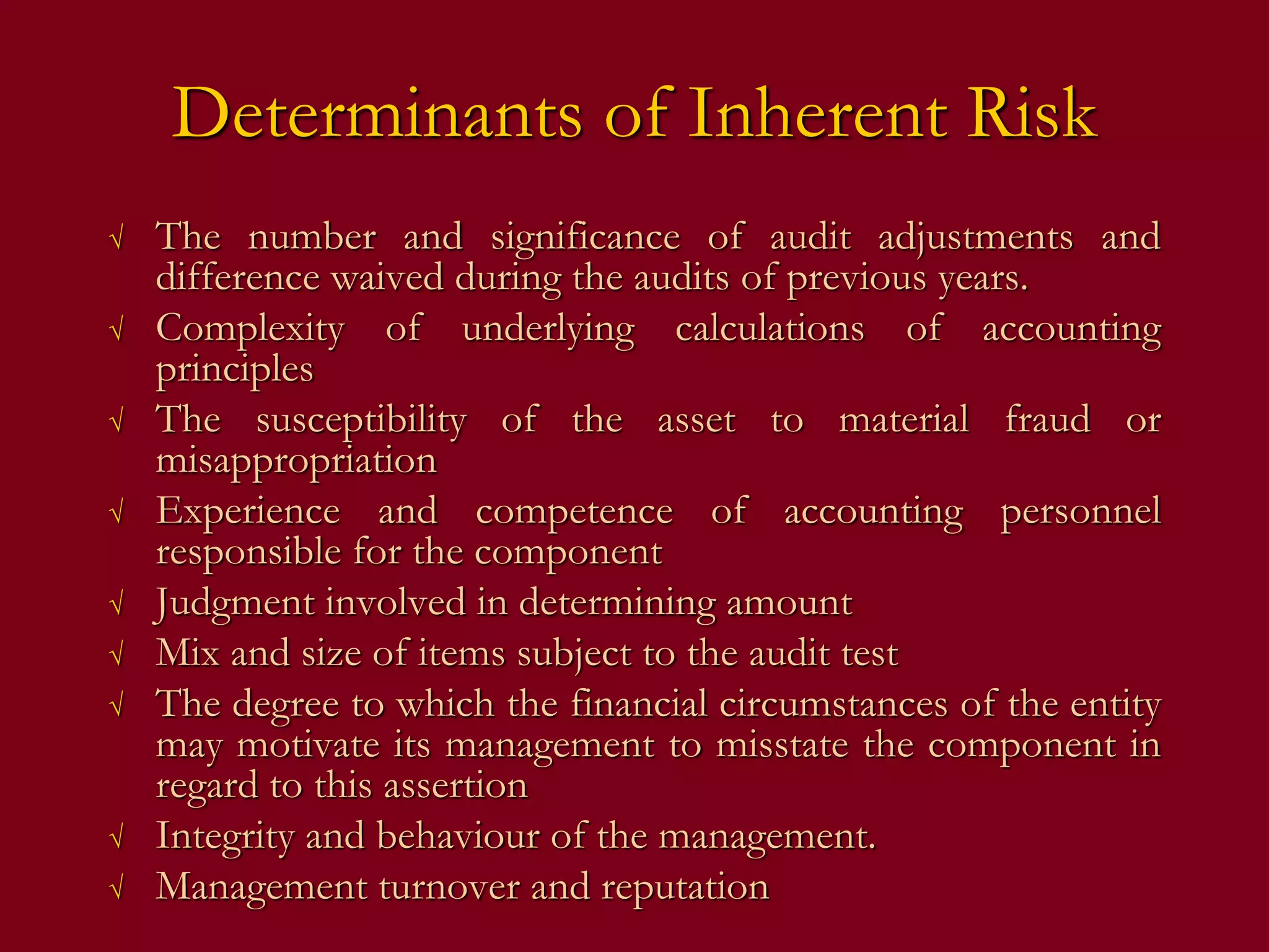 Determinants of Inherent Risk
√ The number and significance of audit adjustments and
difference waived during the audits of previous years.
√ Complexity of underlying calculations of accounting
principles
√ The susceptibility of the asset to material fraud or
misappropriation
√ Experience and competence of accounting personnel
responsible for the component
√ Judgment involved in determining amount
√ Mix and size of items subject to the audit test
√ The degree to which the financial circumstances of the entity
may motivate its management to misstate the component in
regard to this assertion
√ Integrity and behaviour of the management.
√ Management turnover and reputation
 
