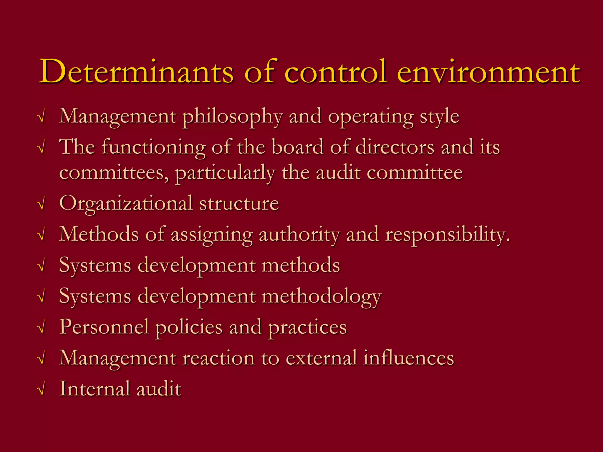 Determinants of control environment
√ Management philosophy and operating style
√ The functioning of the board of directors and its
committees, particularly the audit committee
√ Organizational structure
√ Methods of assigning authority and responsibility.
√ Systems development methods
√ Systems development methodology
√ Personnel policies and practices
√ Management reaction to external influences
√ Internal audit
 