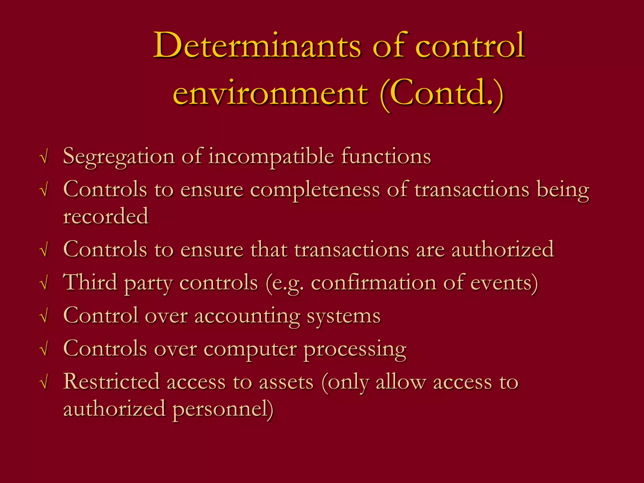 Determinants of control
environment (Contd.)
√ Segregation of incompatible functions
√ Controls to ensure completeness of transactions being
recorded
√ Controls to ensure that transactions are authorized
√ Third party controls (e.g. confirmation of events)
√ Control over accounting systems
√ Controls over computer processing
√ Restricted access to assets (only allow access to
authorized personnel)
 
