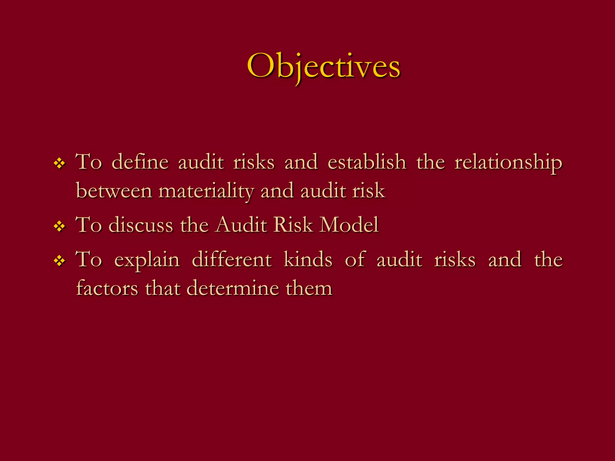 Objectives
 To define audit risks and establish the relationship
between materiality and audit risk
 To discuss the Audit Risk Model
 To explain different kinds of audit risks and the
factors that determine them
 