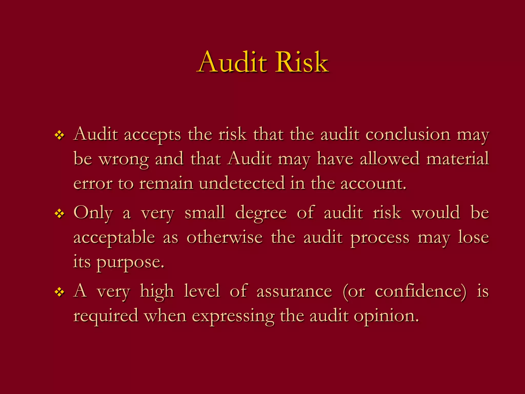 Audit Risk
 Audit accepts the risk that the audit conclusion may
be wrong and that Audit may have allowed material
error to remain undetected in the account.
 Only a very small degree of audit risk would be
acceptable as otherwise the audit process may lose
its purpose.
 A very high level of assurance (or confidence) is
required when expressing the audit opinion.
 