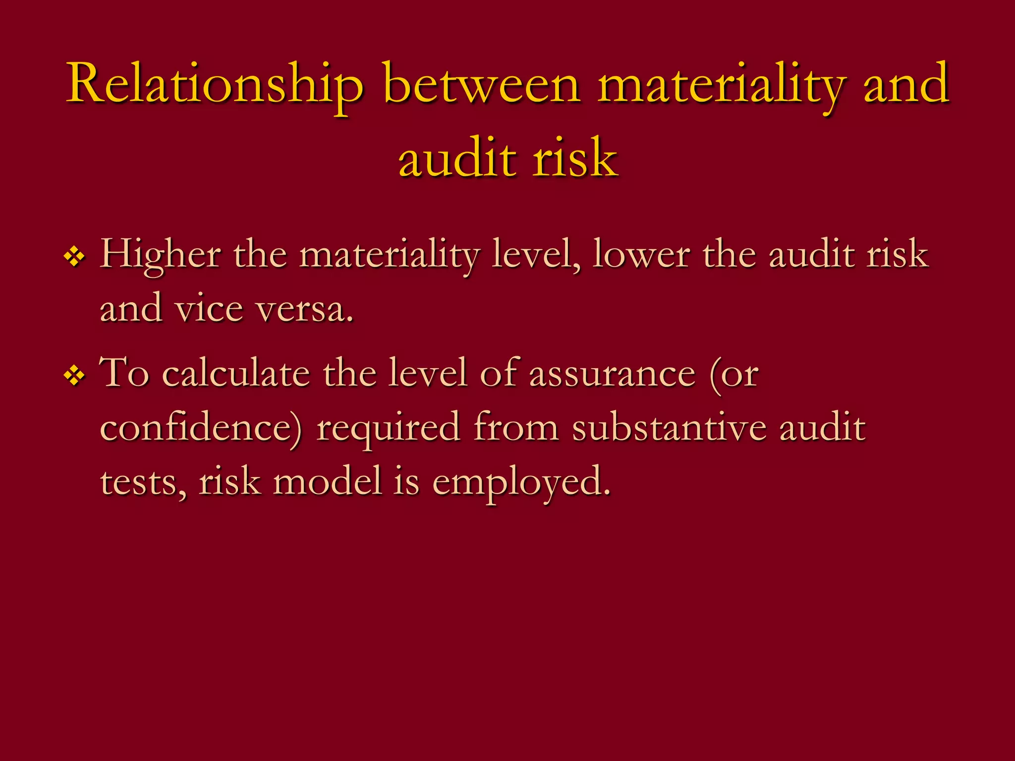 Relationship between materiality and
audit risk
 Higher the materiality level, lower the audit risk
and vice versa.
 To calculate the level of assurance (or
confidence) required from substantive audit
tests, risk model is employed.
 