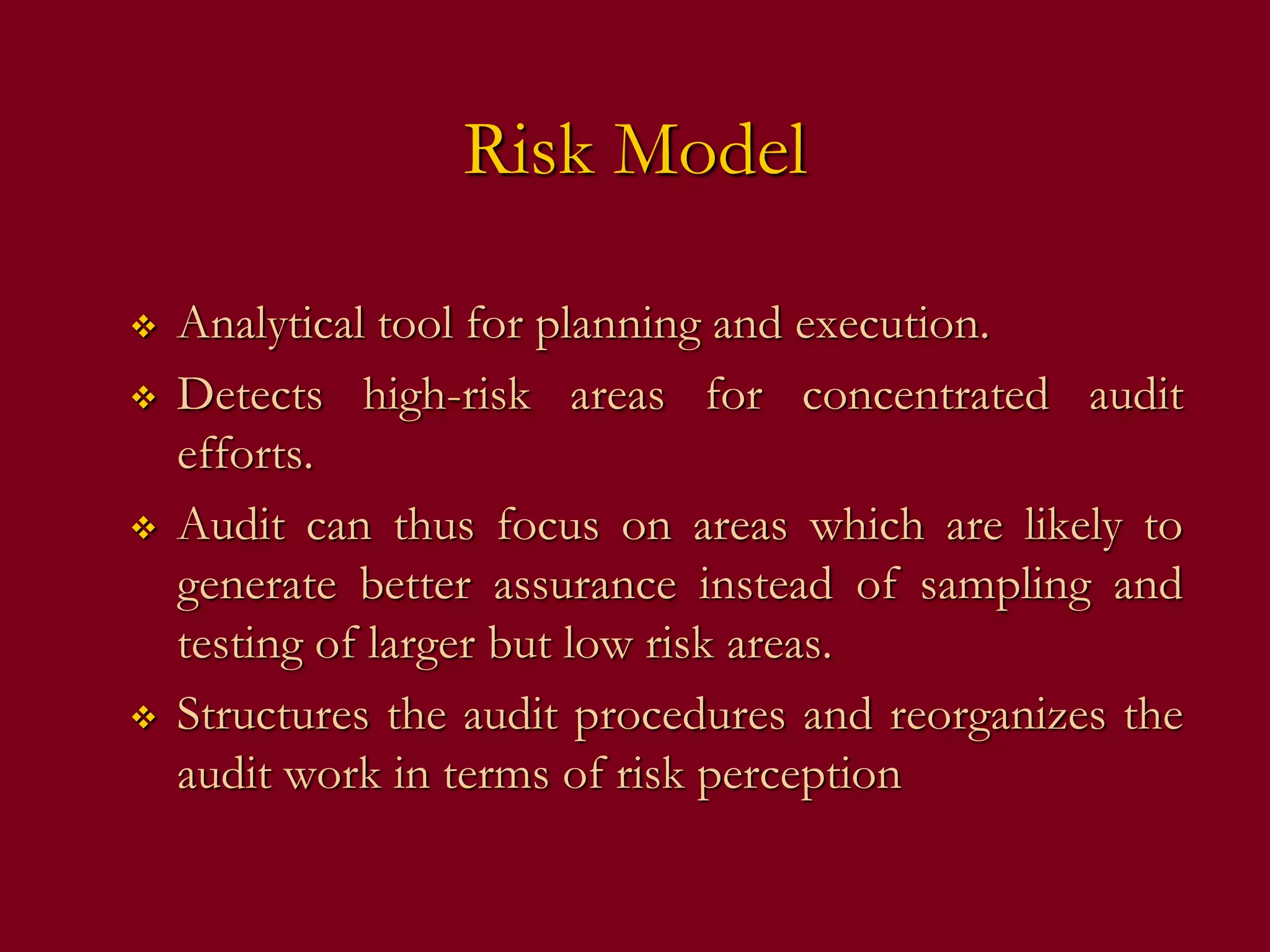 Risk Model
 Analytical tool for planning and execution.
 Detects high-risk areas for concentrated audit
efforts.
 Audit can thus focus on areas which are likely to
generate better assurance instead of sampling and
testing of larger but low risk areas.
 Structures the audit procedures and reorganizes the
audit work in terms of risk perception
 