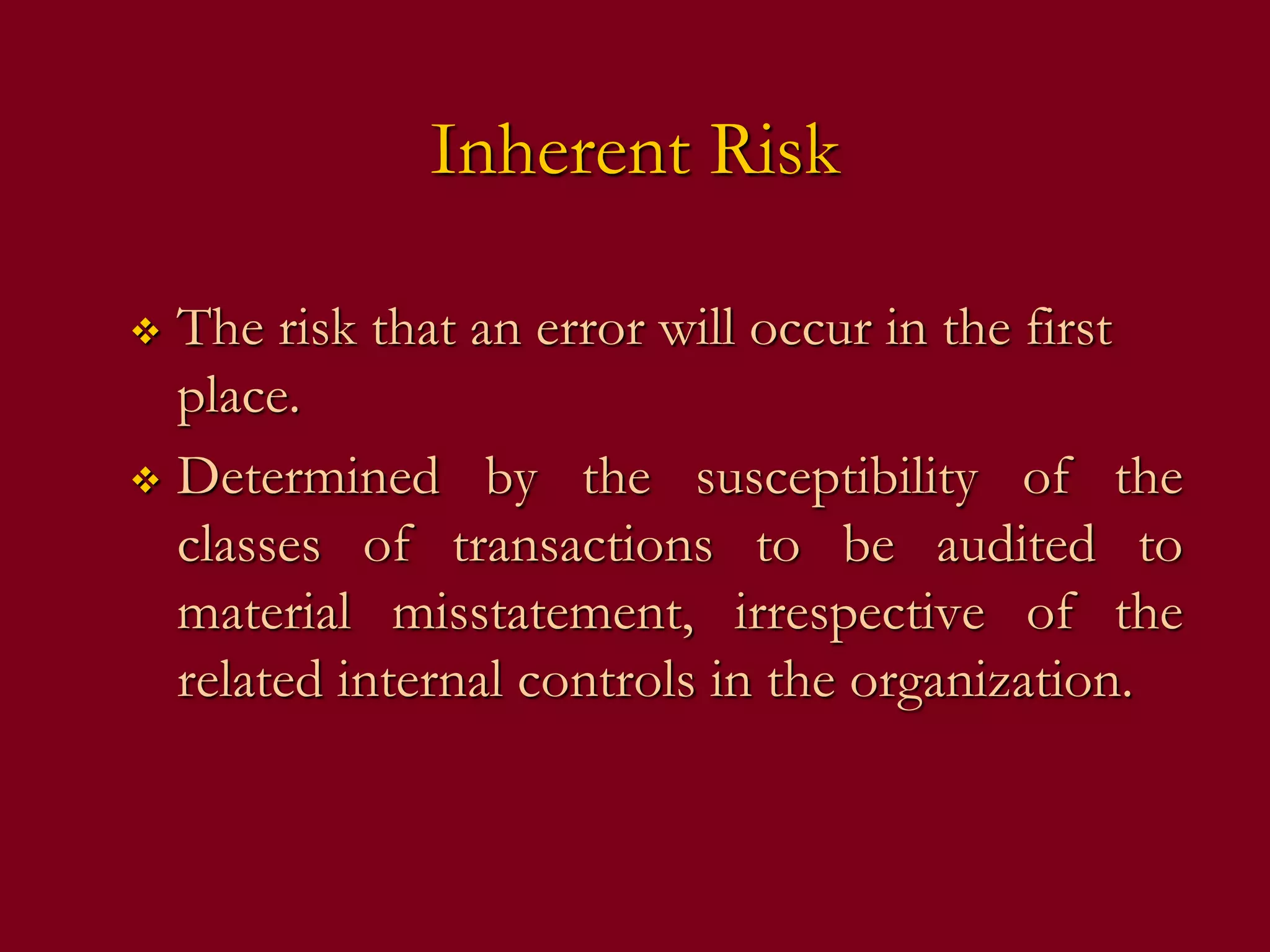Inherent Risk
 The risk that an error will occur in the first
place.
 Determined by the susceptibility of the
classes of transactions to be audited to
material misstatement, irrespective of the
related internal controls in the organization.
 