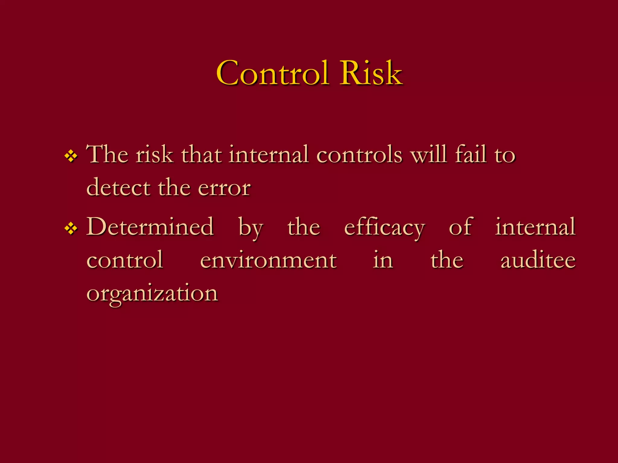 Control Risk
 The risk that internal controls will fail to
detect the error
 Determined by the efficacy of internal
control environment in the auditee
organization
 