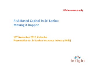 Life insurance only



Risk Based Capital In Sri Lanka:
Making it happen


13th November 2012, Colombo
Presentation to Sri Lankan Insurance Industry (IASL)
 