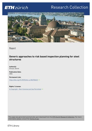 Research Collection
Report
Generic approaches to risk based inspection planning for steel
structures
Author(s):
Straub, Daniel
Publication Date:
2004
Permanent Link:
https://doi.org/10.3929/ethz-a-004783633
Rights / License:
In Copyright - Non-Commercial Use Permitted
This page was generated automatically upon download from the ETH Zurich Research Collection. For more
information please consult the Terms of use.
ETH Library
 