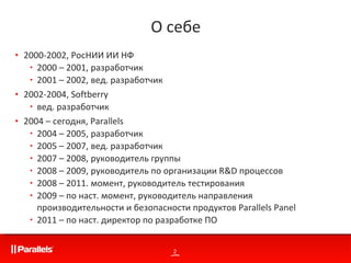 2000-200 2,   РосНИИ ИИ НФ 2000 – 2001, разработчик 2001 – 2002, вед. разработчик 2002-2004,  Softberry вед. разработчик 2004 – сегодня,  Parallels 2004 – 2005 ,   разработчик 2005 – 200 7,   вед. разработчик  2007 – 2008 ,   руководитель группы 2008 – 2009, руководитель по организации  R&D  процессов  2008 –  2011. момент, руководитель тестирования 2009 – по наст. момент, руководитель направления производительности и безопасности продуктов  Parallels Panel 2011 – по наст. директор по разработке ПО  О себе 