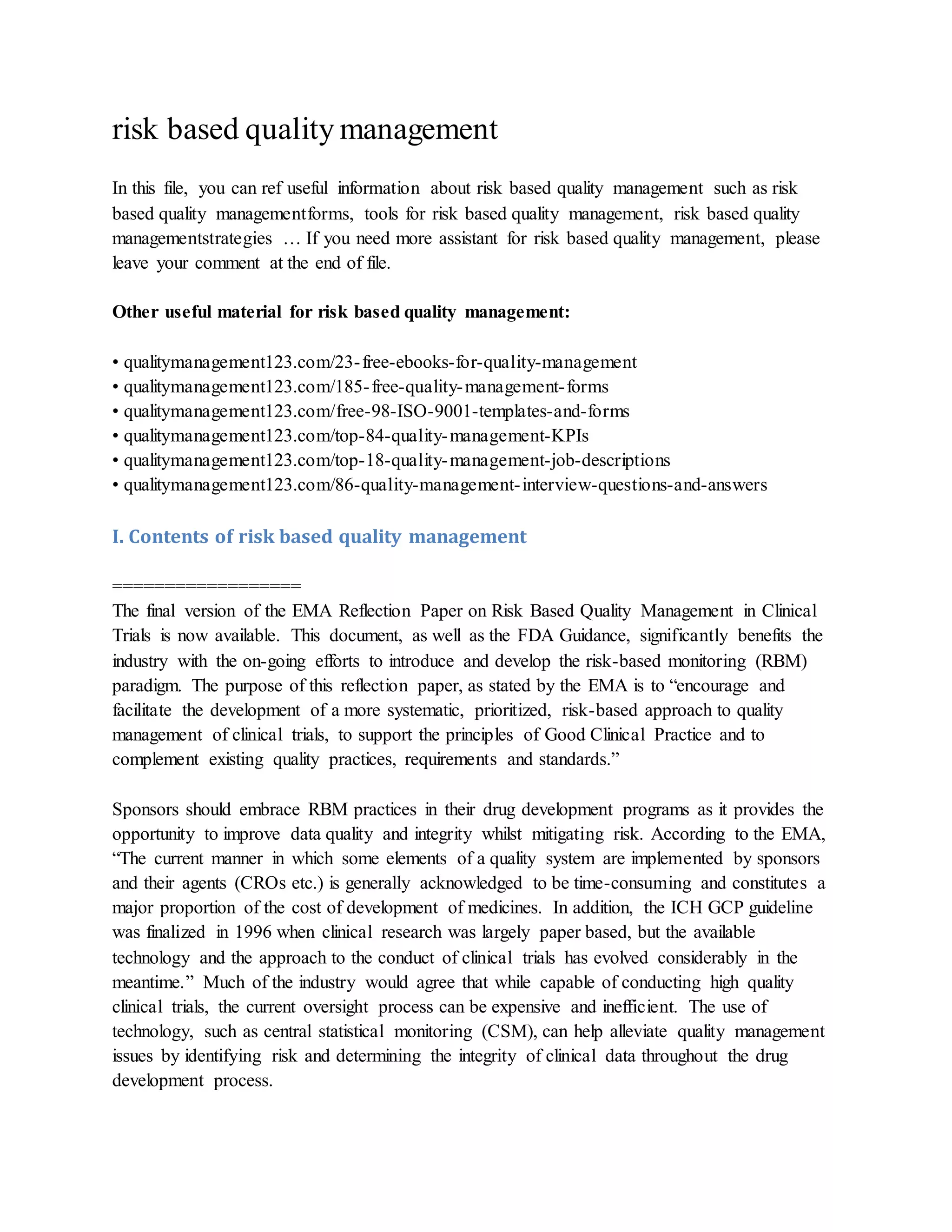 risk based quality management
In this file, you can ref useful information about risk based quality management such as risk
based quality managementforms, tools for risk based quality management, risk based quality
managementstrategies … If you need more assistant for risk based quality management, please
leave your comment at the end of file.
Other useful material for risk based quality management:
• qualitymanagement123.com/23-free-ebooks-for-quality-management
• qualitymanagement123.com/185-free-quality-management-forms
• qualitymanagement123.com/free-98-ISO-9001-templates-and-forms
• qualitymanagement123.com/top-84-quality-management-KPIs
• qualitymanagement123.com/top-18-quality-management-job-descriptions
• qualitymanagement123.com/86-quality-management-interview-questions-and-answers
I. Contents of risk based quality management
==================
The final version of the EMA Reflection Paper on Risk Based Quality Management in Clinical
Trials is now available. This document, as well as the FDA Guidance, significantly benefits the
industry with the on-going efforts to introduce and develop the risk-based monitoring (RBM)
paradigm. The purpose of this reflection paper, as stated by the EMA is to “encourage and
facilitate the development of a more systematic, prioritized, risk-based approach to quality
management of clinical trials, to support the principles of Good Clinical Practice and to
complement existing quality practices, requirements and standards.”
Sponsors should embrace RBM practices in their drug development programs as it provides the
opportunity to improve data quality and integrity whilst mitigating risk. According to the EMA,
“The current manner in which some elements of a quality system are implemented by sponsors
and their agents (CROs etc.) is generally acknowledged to be time-consuming and constitutes a
major proportion of the cost of development of medicines. In addition, the ICH GCP guideline
was finalized in 1996 when clinical research was largely paper based, but the available
technology and the approach to the conduct of clinical trials has evolved considerably in the
meantime.” Much of the industry would agree that while capable of conducting high quality
clinical trials, the current oversight process can be expensive and inefficient. The use of
technology, such as central statistical monitoring (CSM), can help alleviate quality management
issues by identifying risk and determining the integrity of clinical data throughout the drug
development process.
 