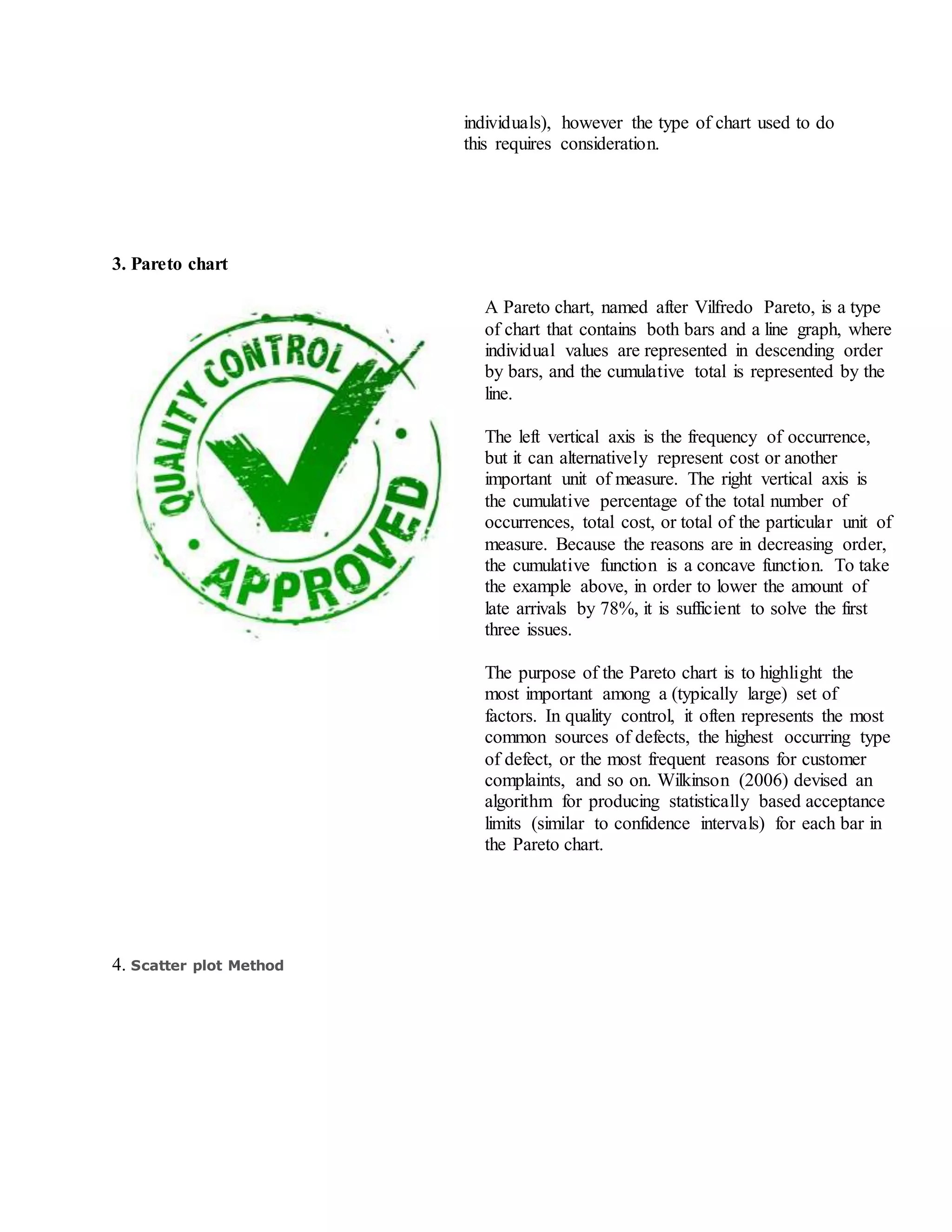 individuals), however the type of chart used to do
this requires consideration.
3. Pareto chart
A Pareto chart, named after Vilfredo Pareto, is a type
of chart that contains both bars and a line graph, where
individual values are represented in descending order
by bars, and the cumulative total is represented by the
line.
The left vertical axis is the frequency of occurrence,
but it can alternatively represent cost or another
important unit of measure. The right vertical axis is
the cumulative percentage of the total number of
occurrences, total cost, or total of the particular unit of
measure. Because the reasons are in decreasing order,
the cumulative function is a concave function. To take
the example above, in order to lower the amount of
late arrivals by 78%, it is sufficient to solve the first
three issues.
The purpose of the Pareto chart is to highlight the
most important among a (typically large) set of
factors. In quality control, it often represents the most
common sources of defects, the highest occurring type
of defect, or the most frequent reasons for customer
complaints, and so on. Wilkinson (2006) devised an
algorithm for producing statistically based acceptance
limits (similar to confidence intervals) for each bar in
the Pareto chart.
4. Scatter plot Method
 