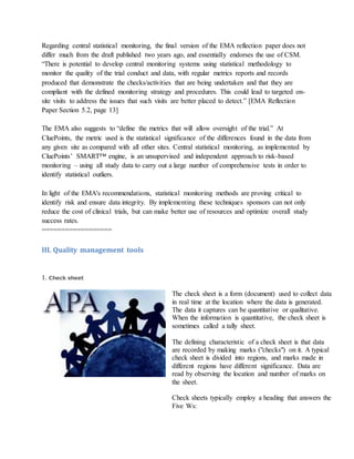 Regarding central statistical monitoring, the final version of the EMA reflection paper does not
differ much from the draft published two years ago, and essentially endorses the use of CSM.
“There is potential to develop central monitoring systems using statistical methodology to
monitor the quality of the trial conduct and data, with regular metrics reports and records
produced that demonstrate the checks/activities that are being undertaken and that they are
compliant with the defined monitoring strategy and procedures. This could lead to targeted on-
site visits to address the issues that such visits are better placed to detect.” [EMA Reflection
Paper Section 5.2, page 13]
The EMA also suggests to “define the metrics that will allow oversight of the trial.” At
CluePoints, the metric used is the statistical significance of the differences found in the data from
any given site as compared with all other sites. Central statistical monitoring, as implemented by
CluePoints’ SMART™ engine, is an unsupervised and independent approach to risk-based
monitoring – using all study data to carry out a large number of comprehensive tests in order to
identify statistical outliers.
In light of the EMA's recommendations, statistical monitoring methods are proving critical to
identify risk and ensure data integrity. By implementing these techniques sponsors can not only
reduce the cost of clinical trials, but can make better use of resources and optimize overall study
success rates.
==================
III. Quality management tools
1. Check sheet
The check sheet is a form (document) used to collect data
in real time at the location where the data is generated.
The data it captures can be quantitative or qualitative.
When the information is quantitative, the check sheet is
sometimes called a tally sheet.
The defining characteristic of a check sheet is that data
are recorded by making marks ("checks") on it. A typical
check sheet is divided into regions, and marks made in
different regions have different significance. Data are
read by observing the location and number of marks on
the sheet.
Check sheets typically employ a heading that answers the
Five Ws:
 
