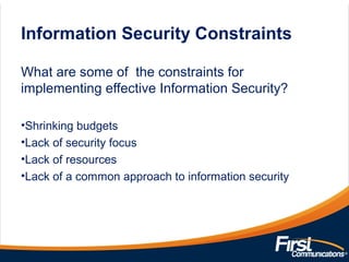 Information Security Constraints
What are some of the constraints for
implementing effective Information Security?
•Shrinking budgets
•Lack of security focus
•Lack of resources
•Lack of a common approach to information security
 