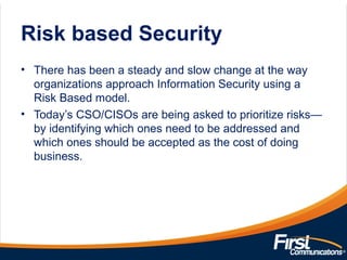 Risk based Security
• There has been a steady and slow change at the way
organizations approach Information Security using a
Risk Based model.
• Today’s CSO/CISOs are being asked to prioritize risks—
by identifying which ones need to be addressed and
which ones should be accepted as the cost of doing
business.
 
