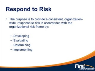 Respond to Risk
• The purpose is to provide a consistent, organization-
wide, response to risk in accordance with the
organizational risk frame by:
– Developing
– Evaluating
– Determining
– Implementing
 