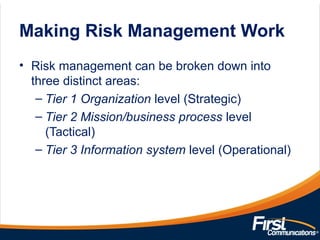 Making Risk Management Work
• Risk management can be broken down into
three distinct areas:
– Tier 1 Organization level (Strategic)
– Tier 2 Mission/business process level
(Tactical)
– Tier 3 Information system level (Operational)
 