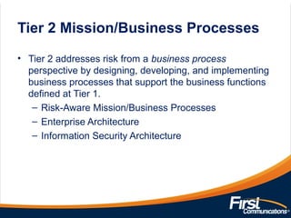 Tier 2 Mission/Business Processes
• Tier 2 addresses risk from a business process
perspective by designing, developing, and implementing
business processes that support the business functions
defined at Tier 1.
– Risk-Aware Mission/Business Processes
– Enterprise Architecture
– Information Security Architecture
 