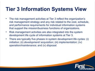 Tier 3 Information Systems View
• The risk management activities at Tier 3 reflect the organization’s
risk management strategy and any risk related to the cost, schedule,
and performance requirements for individual information systems
that support the mission/business functions of organizations.
• Risk management activities are also integrated into the system
development life cycle of information systems at Tier 3.
• There are typically five phases in system development life cycles: (i)
initiation; (ii) development/ acquisition; (iii) implementation; (iv)
operation/maintenance; and (v) disposal.
 
