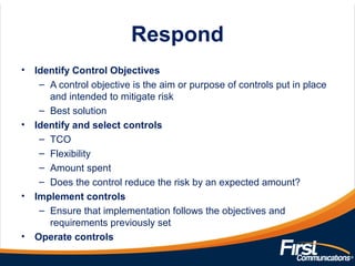 Respond
• Identify Control Objectives
– A control objective is the aim or purpose of controls put in place
and intended to mitigate risk
– Best solution
• Identify and select controls
– TCO
– Flexibility
– Amount spent
– Does the control reduce the risk by an expected amount?
• Implement controls
– Ensure that implementation follows the objectives and
requirements previously set
• Operate controls
 