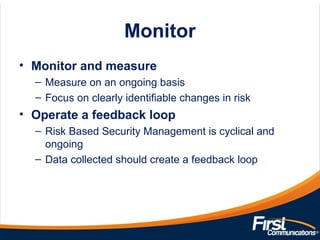 Monitor
• Monitor and measure
– Measure on an ongoing basis
– Focus on clearly identifiable changes in risk
• Operate a feedback loop
– Risk Based Security Management is cyclical and
ongoing
– Data collected should create a feedback loop
 