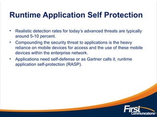 Runtime Application Self Protection
• Realistic detection rates for today’s advanced threats are typically
around 5-10 percent.
• Compounding the security threat to applications is the heavy
reliance on mobile devices for access and the use of these mobile
devices within the enterprise network.
• Applications need self-defense or as Gartner calls it, runtime
application self-protection (RASP).
 